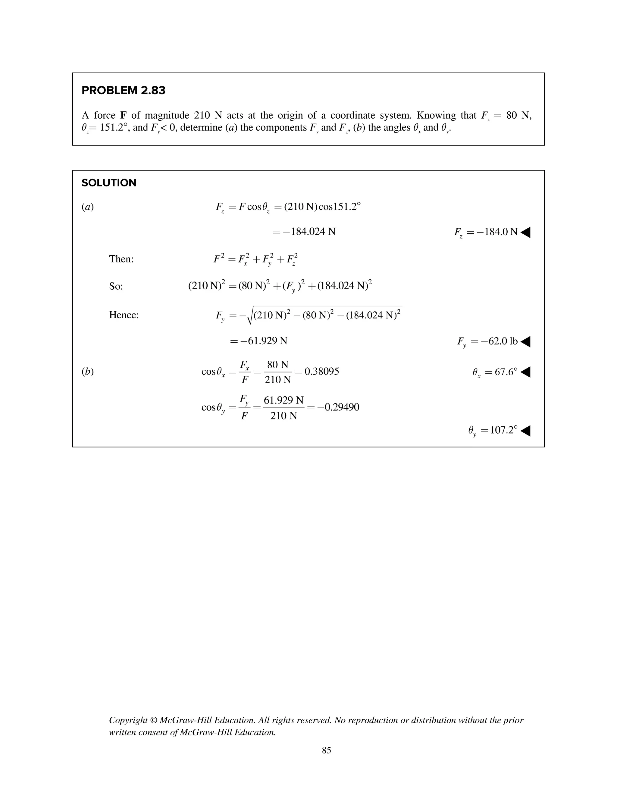 Copyright © McGraw-Hill Education. All rights reserved. No reproduction or distribution without the prior
written consent of McGraw-Hill Education.
85
PROBLEM 2.83
A force F of magnitude 210 N acts at the origin of a coordinate system. Knowing that Fx = 80 N,
qz= 151.2, and Fy< 0, determine (a) the components Fy and Fz, (b) the angles qx and qy.
SOLUTION
(a) cos (210 N)cos151.2z zF F q= = 
184.024 N=- 184.0 NzF =- ◀
Then: 2 2 2 2
x y zF F F F= + +
So:
2 2 2 2
(210 N) (80 N) ( ) (184.024 N)yF= + +
Hence: 2 2 2
(210 N) (80 N) (184.024 N)yF = - - -
61.929 N=- 62.0 lbyF =- ◀
(b)
80 N
cos 0.38095
210 N
x
x
F
F
q = = = 67.6xq =  ◀
61.929 N
cos 0.29490
210 N
y
y
F
F
q = = =-
107.2yq =  ◀
 
