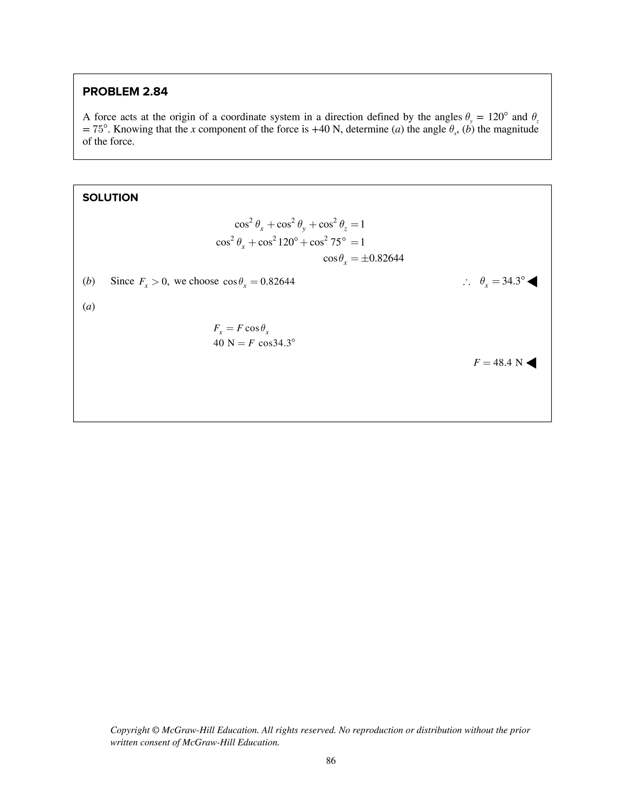 Copyright © McGraw-Hill Education. All rights reserved. No reproduction or distribution without the prior
written consent of McGraw-Hill Education.
86
PROBLEM 2.84
A force acts at the origin of a coordinate system in a direction defined by the angles qy = 120 and qz
= 75. Knowing that the x component of the force is +40 N, determine (a) the angle qx, (b) the magnitude
of the force.
SOLUTION
2 2 2
2 2 2
cos cos cos 1
cos cos 120 cos 75 1
cos 0.82644
x y z
x
x
q q q
q
q
+ + =
+ +  =
= 
(b) Since 0,xF > we choose cos 0.82644xq = 34.3xq = ◀
(a)
cos
40 N cos34.3
x xF F
F
q=
= 
48.4 NF = ◀
 