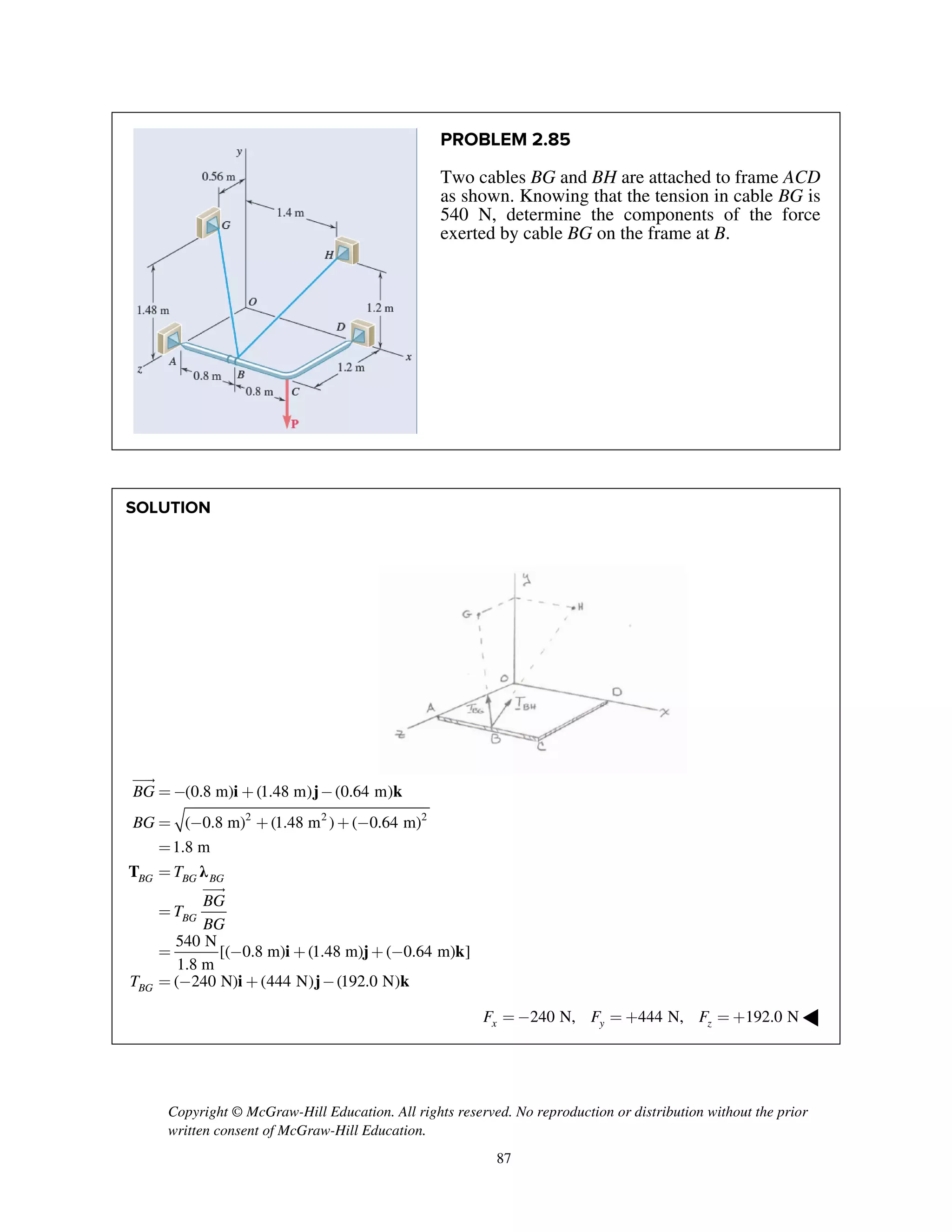 Copyright © McGraw-Hill Education. All rights reserved. No reproduction or distribution without the prior
written consent of McGraw-Hill Education.
87
PROBLEM 2.85
Two cables BG and BH are attached to frame ACD
as shown. Knowing that the tension in cable BG is
540 N, determine the components of the force
exerted by cable BG on the frame at B.
SOLUTION
i j k
T λ
i j k
i j k
2 2 2
(0.8 m) (1.48 m) (0.64 m)
( 0.8 m) (1.48 m ) ( 0.64 m)
1.8 m
540 N
[( 0.8 m) (1.48 m) ( 0.64 m) ]
1.8 m
( 240 N) (444 N) (192.0 N)
BG BG BG
BG
BG
BG
BG
T
BG
T
BG
T
=- + -
= - + + -
=
=
=
= - + + -
= - + -


240 N, 444 N, 192.0 Nx y zF F F= - = + = + ◀
 