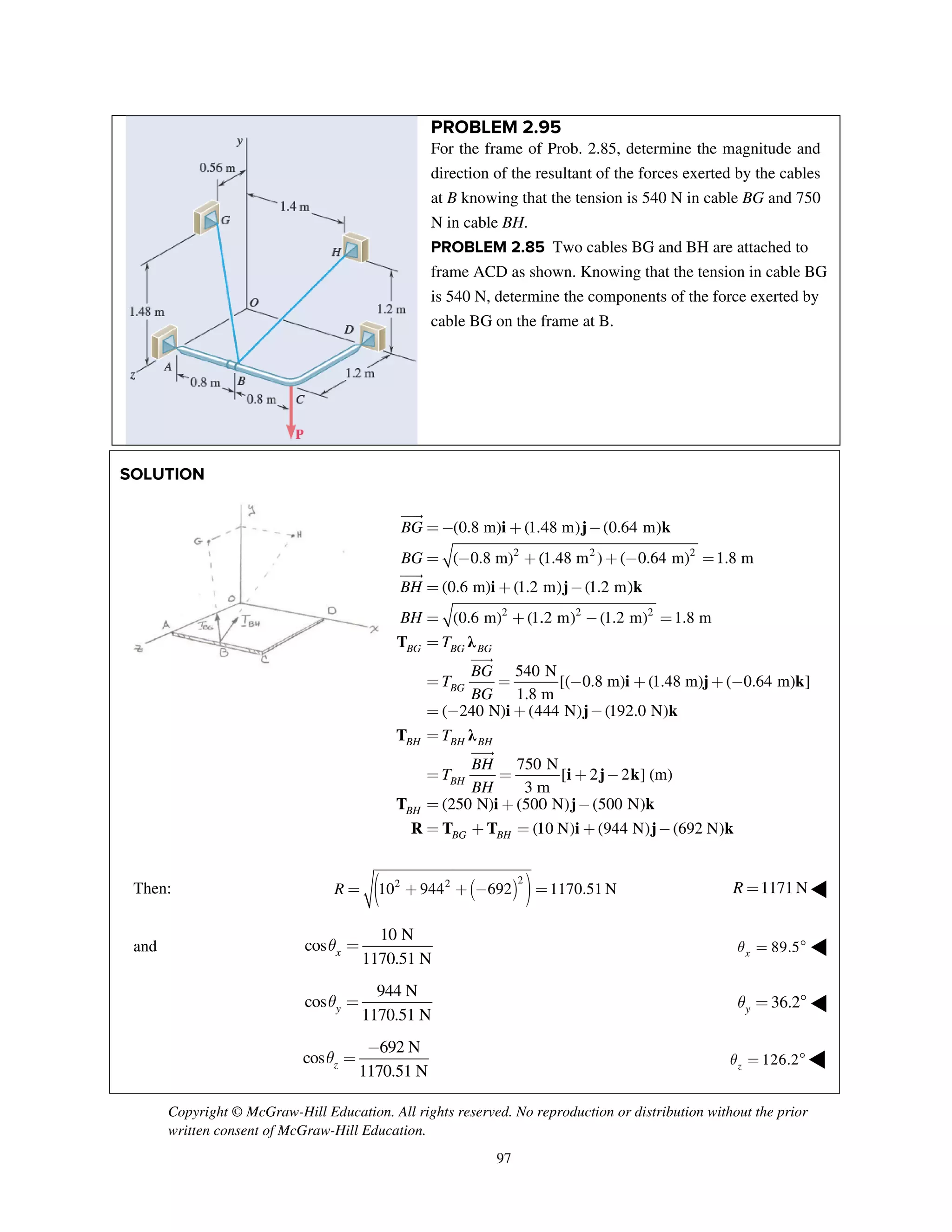 Copyright © McGraw-Hill Education. All rights reserved. No reproduction or distribution without the prior
written consent of McGraw-Hill Education.
97
PROBLEM 2.95
For the frame of Prob. 2.85, determine the magnitude and
direction of the resultant of the forces exerted by the cables
at B knowing that the tension is 540 N in cable BG and 750
N in cable BH.
PROBLEM 2.85 Two cables BG and BH are attached to
frame ACD as shown. Knowing that the tension in cable BG
is 540 N, determine the components of the force exerted by
cable BG on the frame at B.
SOLUTIO
Then:
and
ON
R =
cos xθ =
cos yθ =
cos
1zθ =
T
(0
BG B
B
BG
BG
BH
BH
T
T
= −
=
=
=
=
=
T
T
R T
(
(2
BH B
B
BH
B
T
T
= −
=
=
=
=
( 2 2
10 944+
10 N
1170.51 N
944 N
1170.51 N
692 N
1170.51 N
−
i
i
λ
2
2
(0.8 m) (1.4
( 0.8 m) (
0.6 m) (1.2
(0.6 m) (1.
540
1.8 m
BG BG
BG
BG
BG
− +
− +
+
+
=
i
λ
i
T
240 N) (4
750
3 m
250 N) (500
(1
BH BH
BH
BG BH
BH
BH
− +
=
+
+ =
( ) )2
692+ − =
j
j
i
2
2
48 m) (0.64
(1.48 m ) (
m) (1.2 m)
.2 m) (1.2 m
N
[( 0.8 m)
m
−
+ −
−
−
−
j
i j k
j
i
444 N) (192
N
[ 2 2
m
0 N) (500 N
10 N) (944
−
+ −
−
+
1170.51 N=
k
k
j
2
2
4 m)
0.64 m) 1
)
m) 1.8 m
(1.48 m)
− =
=
+ +
k
k
k
j
2.0 N)
] (m)
N)
N) (692 N−
1.8 m
( 0+ − k
k
.64 m) ]
)
1171NR =
89.5xθ = °
36.2yθ = °
126.2zθ = °
]
◀
◀
◀
◀
 