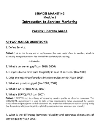 SERVICES MARKETING
                               Module 1
                  Introduction to Services Marketing

                             Faculty : Kerena Anand


A] TWO MARKS QUESTIONS
1. Define Service.
Answer:     A service is any act or performance that one party offers to another, which is
essentially intangible and does not result in the ownership of anything.

                         Philip Kotler

2. What is consumer gap? (Jan 2010, 2006)
3. Is it possible to have pure tangibility in case of services? (Jan 2009)
4. Does the meaning of product include services or not? (Jan 2009)
5. What are provider gaps? (Jan 2009, 2007)
6. What is GATS? (Jan 2011, 2007)
7. What is SERVQUAL? (Jan 2007)
Answer: SERVQUAL is a theory of measuring              service quality as taken by customers. The
SERVQUAL questionnaire is used to help service organisations better understand the service
expectations and perceptions of their customers and it operates and measures service quality along
five dimensions which are: tangibles, reliability, responsiveness, assurance and empathy.


7. What is the difference between reliability and assurance dimensions of
service quality? (Jan 2006)
 