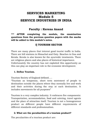 SERVICES MARKETING
                  Module 5
        SERVICE INDUSTRIES IN INDIA

                 Faculty : Kerena Anand
*** AFTER completing the module, the examination
questions from the previous question papers with the marks
will be added to this module’s notes.

                       I] TOURISM SECTOR

There are many places that interest good tourist traffic in India.
There are hill stations in Himachal and Ooty. Beaches in Goa and
Kerala. Kerala is also known for the ayurvedic treatments. There
are religious places and also places of historical importance.
Unfortunately the country has not exploited this opportunity as
this can play an important role in the economic development.

  1. Define Tourism.

Tourism Society of England defined…..
“Tourism as temporary, short term movement of people to
destination outside the places where they normally live and work
and their activities during the stay at each destination. It
includes movements for all purposes”

Tourism is a very complex industry. It embraces five components:
Transportation, accommodation, food and catering, travel agents
and the place of attraction itself. Tourism is not a homogeneous
product as different people have different requirements of
different standards and professionalism.

  2. What are the peculiarities of a tourism product?

The peculiarities of a tourism product are:
 