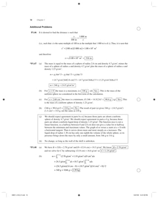 10 Chapter 1
Additional Problems
P1.46 It is desired to ﬁnd the distance x such that
x
x100
1 000
m
m
=
(i.e., such that x is the same multiple of 100 m as the multiple that 1 000 m is of x). Thus, it is seen that
x2 5
100 1 000 1 00 10= ( )( ) = ×m m m2
.
and therefore
x = × =1 00 10 3165
. m m2
.
*P1.47 (a) The mass is equal to the mass of a sphere of radius 2.6 cm and density 4.7 gրcm3
, minus the
mass of a sphere of radius a and density 4.7 gրcm3
plus the mass of a sphere of radius a and
density 1.23 gրcm3
.
m = ρ1
4πr3
ր3 − ρ1
4πa3
ր3 + ρ2
4πa3
ր3
= (4.7 gրcm3
)4π(2.6 cm)3
ր3 − (4.7 gրcm3
)4π(a)3
ր3 + (1.23 gրcm3
)4π(a)3
ր3
m = 346 g − (14.5 g/cm3
)a3
(b) For a = 0 the mass is a maximum, (c) 346 g . (d) Yes . This is the mass of the
uniform sphere we considered in the ﬁrst term of the calculation.
(e) For a = 2.60 cm the mass is a minimum, (f) 346 − 14.5(2.6)3
= 90.6 g . (g) Yes . This
is the mass of a uniform sphere of density 1.23 gրcm3
.
(h) (346 g + 90.6 g)ր2 = 218 g (i) No . The result of part (a) gives 346 g − (14.5 gրcm3
)
(1.3 cm)3
= 314 g, not the same as 218 g.
(j) We should expect agreement in parts b-c-d, because those parts are about a uniform
sphere of density 4.7 g/cm3
. We should expect agreement in parts e-f-g, because those
parts are about a uniform liquid drop of density 1.23 g/cm3
. The function m(a) is not a
linear function, so a halfway between 0 and 2.6 cm does not give a value for m halfway
between the minimum and maximum values. The graph of m versus a starts at a = 0 with
a horizontal tangent. Then it curves down more and more steeply as a increases. The
liquid drop of radius 1.30 cm has only one eighth the volume of the whole sphere, so its
presence brings down the mass by only a small amount, from 346 g to 314 g.
(k) No change, so long as the wall of the shell is unbroken.
*P1.48 (a) We have B + C(0) = 2.70 gրcm3
and B + C(14 cm) = 19.3 gրcm3
. We know B = 2.70 g/cm3
and we solve for C by subtracting: C(14 cm) = 16.6 gրcm3
so C = 1.19 g/cm4
.
(b) m x dx= +∫ (2.70 g/cm g/cm cm3 4 2
cm
1 19 9
0
14
. )( )
= 24.3 g/cm g/cm2
0
14 cm c
dx xdx+∫ 10 7
0
14
.
mm
= (24.3 g/cm)(14 cm – 0) + (10.7 g/c
∫
mm cm)
= 340 g + 1046 g = 1.
2 2
)[( ] /14 0 2−
339 kg
ISMV1_5103_01.indd 10ISMV1_5103_01.indd 10 10/27/06 12:27:09 PM10/27/06 12:27:09 PM
 