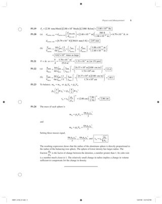 Physics and Measurement 5
P1.19 Fg = ( ) ×( )2 50 2 00 10 2 0006
. .tons block blocks lb tton lbs( ) = ×1 00 1010
.
P1.20 (a) d d
d
nucleus, scale nucleus, real
atom, scale
=
ddatom, real
m
ft
1.06
⎛
⎝
⎜
⎞
⎠
⎟ = ×( )−
2 40 10
30015
.
××
⎛
⎝
⎞
⎠
= ×−
−
10 m
ft10
3
6 79 10. , or
dnucleus, scale ft mm 1 ft= ×( )(−
6 79 10 304 83
. . )) = 2 07. mm
(b) V
V
r
r
ratom
nucleus
atom
nucleus
atom
= =
4 3
4 3
3
3
π
π
/
/ rr
d
dnucleus
atom
nucleus
⎛
⎝⎜
⎞
⎠⎟ =
⎛
⎝⎜
⎞
⎠⎟ =
×
3 3
1 06. 110
2 40 10
8 62 10
10
15
3
13
−
−
×
⎛
⎝⎜
⎞
⎠⎟
= ×
m
m
times
.
. as large
P1.21 V At= so t
V
A
= =
×
= ×
−
−3 78 10
25 0
1 51 10 151
3
4.
.
.
m
m
m or
3
2
mµ( )
P1.22 (a) A
A
r
r
r
r
Earth
Moon
Earth
Moon
2
Earth
Moon
= =
⎛
⎝
4
4
2
π
π ⎜⎜
⎞
⎠⎟ =
×( )( )
×
⎛
⎝
⎜
⎞
2 6
8
6 37 10 100
1 74 10
.
.
m cm m
cm ⎠⎠
⎟ =
2
13 4.
(b) V
V
r
r
r
r
Earth
Moon
Earth
Moon
Earth
Mo
= =
4 3
4 3
3
3
π
π
/
/ oon
3
m cm m
cm
⎛
⎝⎜
⎞
⎠⎟ =
×( )( )
×
6 37 10 100
1 74 10
6
8
.
.
⎛⎛
⎝
⎜
⎞
⎠
⎟ =
3
49 1.
P1.23 To balance, m mFe Al= or ρ ρFe Fe Al AlV V=
ρ π ρ π
ρ
ρ
Fe Fe Al Al
Al Fe
Fe
A
4
3
4
3
3 3⎛
⎝⎜
⎞
⎠⎟ = ⎛
⎝
⎞
⎠
=
r r
r r
ll
cm c
⎛
⎝⎜
⎞
⎠⎟ = ( )⎛
⎝
⎞
⎠
=
1 3 1 3
2 00
7 86
2 70
2 86
/ /
.
.
.
. mm .
P1.24 The mass of each sphere is
m V
r
Al Al Al
Al Al
= =ρ
π ρ4
3
3
and
m V
r
Fe Fe Fe
Fe Fe
= =ρ
π ρ4
3
3
.
Setting these masses equal,
4
3
4
3
3 3
π ρ π ρAl Al Fe Fer r
= and r rAl Fe
Fe
Al
=
ρ
ρ
3 .
The resulting expression shows that the radius of the aluminum sphere is directly proportional to
the radius of the balancing iron sphere. The sphere of lower density has larger radius. The
fraction
ρ
ρ
Fe
Al
is the factor of change between the densities, a number greater than 1. Its cube root
is a number much closer to 1. The relatively small change in radius implies a change in volume
sufﬁcient to compensate for the change in density.
ISMV1_5103_01.indd 5ISMV1_5103_01.indd 5 10/27/06 12:27:04 PM10/27/06 12:27:04 PM
 