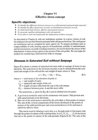Chapter VI
                           Effective stress concept
Specific objectives:
    To identify the difference between stresses in a solid material and particulate material.
    To identify the effect of presence of water on distribution of stresses in soils.
    To understand total stresses, effective and neutral stresses.
    To associate capillary phenomenon with soil material.
    To be able to work out analytically the implications of these concepts.
 