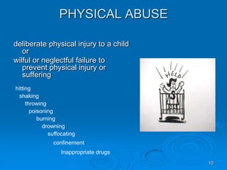 10
PHYSICAL ABUSE
deliberate physical injury to a child
or
wilful or neglectful failure to
prevent physical injury or
suffering
hitting
shaking
throwing
poisoning
burning
drowning
suffocating
confinement
Inappropriate drugs
 