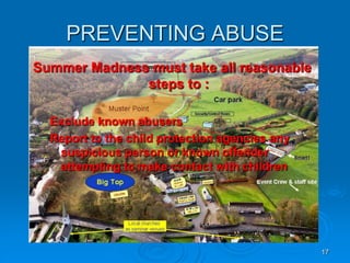 17
PREVENTING ABUSE
Summer Madness must take all reasonable
steps to :
Exclude known abusers
Report to the child protection agencies any
suspicious person or known offender
attempting to make contact with children
 