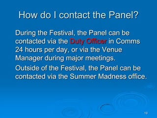 19
How do I contact the Panel?
During the Festival, the Panel can be
contacted via the Duty Officer in Comms
24 hours per day, or via the Venue
Manager during major meetings.
Outside of the Festival, the Panel can be
contacted via the Summer Madness office.
 