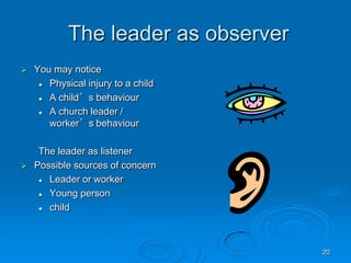 20
The leader as observer
 You may notice
 Physical injury to a child
 A child’s behaviour
 A church leader /
worker’s behaviour
The leader as listener
 Possible sources of concern
 Leader or worker
 Young person
 child
 