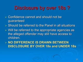 21
Disclosure by over 18s ?
 Confidence cannot and should not be
guaranteed
 Should be referred to the Panel in all situations
 Will be referred to the appropriate agencies as
the alleged offender may still have access to
children.
 NO DIFFERENCE IS DRAWN BETWEEN
DISCLOSURE BY OVER 18s and UNDER 18s
 
