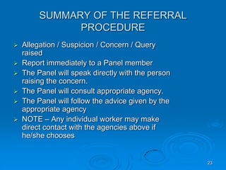 23
SUMMARY OF THE REFERRAL
PROCEDURE
 Allegation / Suspicion / Concern / Query
raised
 Report immediately to a Panel member
 The Panel will speak directly with the person
raising the concern.
 The Panel will consult appropriate agency.
 The Panel will follow the advice given by the
appropriate agency
 NOTE – Any individual worker may make
direct contact with the agencies above if
he/she chooses
 