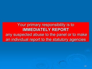 24
Your primary responsibility is to
IMMEDIATELY REPORT
any suspected abuse to the panel or to make
an individual report to the statutory agencies
 