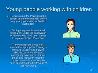 25
Young people working with children
 Permission of the Panel must be
sought by the senior leader before
any young person is involved in
such a role
 Such young people must at all
times work under the supervision
of leaders who have been trained
to implement Child Protection.
 The Management group must
ensure that appropriate training is
provided to cope with: bullying,
shouting, physical contact,
emergency procedures, first aid
policy and include the need to
protect themselves without the
need to undergo the full training of
core leadership.
 