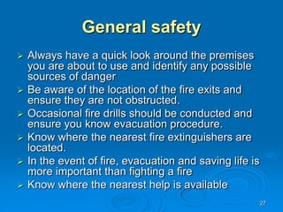27
General safety
 Always have a quick look around the premises
you are about to use and identify any possible
sources of danger
 Be aware of the location of the fire exits and
ensure they are not obstructed.
 Occasional fire drills should be conducted and
ensure you know evacuation procedure.
 Know where the nearest fire extinguishers are
located.
 In the event of fire, evacuation and saving life is
more important than fighting a fire
 Know where the nearest help is available
 