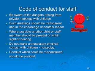 29
Code of conduct for staff
 Be aware of the dangers arising from
private meetings with children
 Such meetings should be transparent
and in the knowledge of another leader
 Where possible another child or staff
member should be present or within
sight or hearing
 Do not make unnecessary physical
contact with children - horseplay
 Conduct which could be misconstrued
should be avoided
 