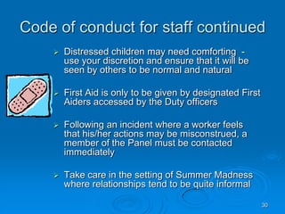 30
Code of conduct for staff continued
 Distressed children may need comforting -
use your discretion and ensure that it will be
seen by others to be normal and natural
 First Aid is only to be given by designated First
Aiders accessed by the Duty officers
 Following an incident where a worker feels
that his/her actions may be misconstrued, a
member of the Panel must be contacted
immediately
 Take care in the setting of Summer Madness
where relationships tend to be quite informal
 