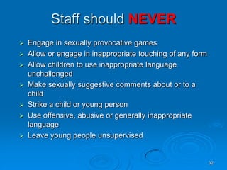 32
Staff should NEVER
 Engage in sexually provocative games
 Allow or engage in inappropriate touching of any form
 Allow children to use inappropriate language
unchallenged
 Make sexually suggestive comments about or to a
child
 Strike a child or young person
 Use offensive, abusive or generally inappropriate
language
 Leave young people unsupervised
 