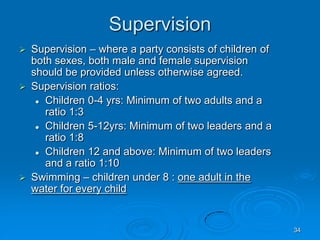 34
Supervision
 Supervision – where a party consists of children of
both sexes, both male and female supervision
should be provided unless otherwise agreed.
 Supervision ratios:
 Children 0-4 yrs: Minimum of two adults and a
ratio 1:3
 Children 5-12yrs: Minimum of two leaders and a
ratio 1:8
 Children 12 and above: Minimum of two leaders
and a ratio 1:10
 Swimming – children under 8 : one adult in the
water for every child
 