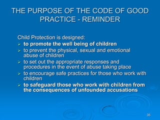 35
THE PURPOSE OF THE CODE OF GOOD
PRACTICE - REMINDER
Child Protection is designed:
 to promote the well being of children
 to prevent the physical, sexual and emotional
abuse of children
 to set out the appropriate responses and
procedures in the event of abuse taking place
 to encourage safe practices for those who work with
children
 to safeguard those who work with children from
the consequences of unfounded accusations
 
