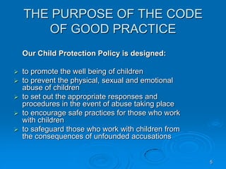 5
THE PURPOSE OF THE CODE
OF GOOD PRACTICE
Our Child Protection Policy is designed:
 to promote the well being of children
 to prevent the physical, sexual and emotional
abuse of children
 to set out the appropriate responses and
procedures in the event of abuse taking place
 to encourage safe practices for those who work
with children
 to safeguard those who work with children from
the consequences of unfounded accusations
 