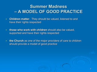 7
Summer Madness
– A MODEL OF GOOD PRACTICE
 Children matter. They should be valued, listened to and
have their rights respected
 those who work with children should also be valued,
supported and have their rights respected
 the Church as one of the major providers of care to children
should provide a model of good practice
 