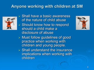 8
Anyone working with children at SM
 Shall have a basic awareness
of the nature of child abuse
 Should know how to respond
should a child make a
disclosure of abuse
 Must follow guidelines of good
practice when working with
children and young people.
 Shall understand the insurance
implications when working with
children
 