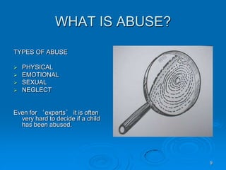 9
WHAT IS ABUSE?
TYPES OF ABUSE
 PHYSICAL
 EMOTIONAL
 SEXUAL
 NEGLECT
Even for ‘experts’ it is often
very hard to decide if a child
has been abused.
 