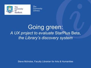 Going green:
A UX project to evaluate StarPlus Beta,
the Library’s discovery system
Steve McIndoe, Faculty Librarian for Arts & Humanities
 