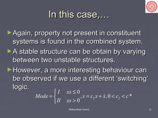 Sliding Mode Control 12
In this case,…In this case,…
►Again, property not present in constituentAgain, property not present in constituent
systems is found in the combined system.systems is found in the combined system.
►A stable structure can be obtain by varyingA stable structure can be obtain by varying
between two unstable structures.between two unstable structures.
►However, a more interesting behaviour canHowever, a more interesting behaviour can
be observed if we use a different ‘switching’be observed if we use a different ‘switching’
logic.logic.
2 2
0
, ,0 *
0
I xs
Mode s c x x c c
II xs
≤
= = + < <
>

 