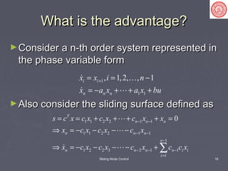 Sliding Mode Control 16
What is the advantage?What is the advantage?
►Consider a n-th order system represented inConsider a n-th order system represented in
the phase variable formthe phase variable form
►Also consider the sliding surface defined asAlso consider the sliding surface defined as
1
1 1
, 1,2, , 1i i
n n n
x x i n
x a x a x bu
+= = −
= − + + +
 
 
1 1 2 2 1 1
1 1 2 2 1 1
1
1 2 2 3 2 1 1
1
0T
n n n
n n n
n
n n n n i i
i
s c x c x c x c x x
x c x c x c x
x c x c x c x c c x
− −
− −
−
− − −
=
= = + + + + =
⇒ = − − − −
⇒ = − − − − + ∑


 
 