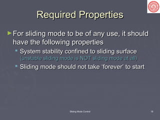 Sliding Mode Control 18
Required PropertiesRequired Properties
►For sliding mode to be of any use, it shouldFor sliding mode to be of any use, it should
have the following propertieshave the following properties
 System stability confined to sliding surfaceSystem stability confined to sliding surface
(unstable sliding mode is NOT sliding mode at all)(unstable sliding mode is NOT sliding mode at all)
 Sliding mode should not take ‘forever’ to startSliding mode should not take ‘forever’ to start
 