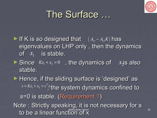 Sliding Mode Control 20
The Surface …The Surface …
► If K is so designed that hasIf K is so designed that has
eigenvalues on LHP only , then the dynamicseigenvalues on LHP only , then the dynamics
of is stable.of is stable.
► Since , the dynamics of is alsoSince , the dynamics of is also
stable.stable.
► Hence, if the sliding surface is ‘designed’ asHence, if the sliding surface is ‘designed’ as
, the system dynamics confined to, the system dynamics confined to
s=0 is stable. (s=0 is stable. (Requirement 1Requirement 1))
Note : Strictly speaking, it is not necessary for sNote : Strictly speaking, it is not necessary for s
to be a linear function of xto be a linear function of x
( )11 12A A K−
1x
1 2 0Kx x+ = 2x
1 2
T
s Kx x c x= + =
 