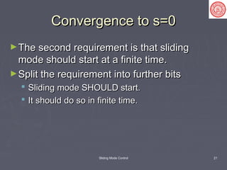 Sliding Mode Control 21
Convergence to s=0Convergence to s=0
►The second requirement is that slidingThe second requirement is that sliding
mode should start at a finite time.mode should start at a finite time.
►Split the requirement into further bitsSplit the requirement into further bits
 Sliding mode SHOULD start.Sliding mode SHOULD start.
 It should do so in finite time.It should do so in finite time.
 