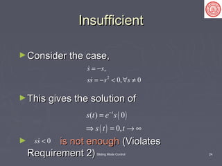 Sliding Mode Control 24
InsufficientInsufficient
►Consider the case,Consider the case,
►This gives the solution ofThis gives the solution of
► is not enoughis not enough (Violates(Violates
Requirement 2)Requirement 2)
2
,
0, 0
s s
ss s s
= −
= − < ∀ ≠


( )
( )
( ) 0
0,
t
s t e s
s t t
−
=
⇒ = → ∞
0ss <
 