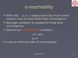 Sliding Mode Control 25
ηη-reachability-reachability
► With only , s slows down too much whenWith only , s slows down too much when
close to zero to have finite time convergenceclose to zero to have finite time convergence
► Stronger condition is needed for finite timeStronger condition is needed for finite time
convergence.convergence.
► Defined asDefined as ηη-reachability-reachability conditioncondition
► s has a minimum rate of convergences has a minimum rate of convergence
0ss <
,
0
ss sη
η
≤ −
>

 