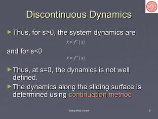Sliding Mode Control 27
Discontinuous DynamicsDiscontinuous Dynamics
►Thus, for s>0, the system dynamics areThus, for s>0, the system dynamics are
and for s<0and for s<0
►Thus, at s=0, the dynamics is not wellThus, at s=0, the dynamics is not well
defined.defined.
►The dynamics along the sliding surface isThe dynamics along the sliding surface is
determined usingdetermined using continuation methodcontinuation method
( )x f x−
=
( )x f x+
=
 