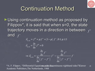 Sliding Mode Control 28
Continuation MethodContinuation Method
►Using continuation method as proposed byUsing continuation method as proposed by
Filippov*, it is said that when s=0, the stateFilippov*, it is said that when s=0, the state
trajectory moves in a direction in betweentrajectory moves in a direction in between
andand
f +
f −
( )
( ) ( )
0
0
0
0
0
1 ,0 1
0
s
s
s
x f f f
s
s f
x
s s
f f
x xx f f
s s
f f f f
x x
µ µ µ+ −
=
=
− +
+ −
=
− + − +
= = + − ≤ ≤
∂
= =
∂
∂ ∂
∂ ∂⇒ = −
∂ ∂
− −
∂ ∂



*A. F. Filppov, “Differential Equations with discontinuous righthand sides”Kluwer
Academic Publishers,The Netherlands, 1988
 