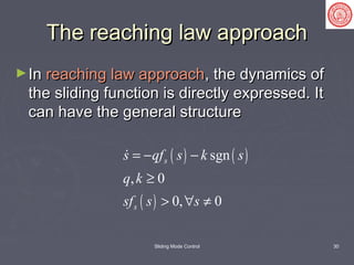 Sliding Mode Control 30
The reaching law approachThe reaching law approach
►InIn reaching law approachreaching law approach, the dynamics of, the dynamics of
the sliding function is directly expressed. Itthe sliding function is directly expressed. It
can have the general structurecan have the general structure
( ) ( )
( )
sgn
, 0
0, 0
s
s
s qf s k s
q k
sf s s
= − −
≥
> ∀ ≠

 