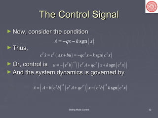 Sliding Mode Control 32
The Control SignalThe Control Signal
► Now, consider the conditionNow, consider the condition
► Thus,Thus,
► Or, control isOr, control is
► And the system dynamics is governed byAnd the system dynamics is governed by
( )sgns qs k s= − −
( ) ( )sgnT T T T
c x c Ax bu qc x k c x= + = − −
( ) ( ) ( )( )
1
sgnT T T T
u c b c A qc x k c x
−
= − + +
( ) ( )( ) ( ) ( )
1 1
sgnT T T T T
x A b c b c A qc x c b k c x
− −
= − + −
 
