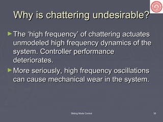 Sliding Mode Control 35
Why is chattering undesirable?Why is chattering undesirable?
►The ‘high frequency’ of chattering actuatesThe ‘high frequency’ of chattering actuates
unmodeled high frequency dynamics of theunmodeled high frequency dynamics of the
system. Controller performancesystem. Controller performance
deteriorates.deteriorates.
►More seriously, high frequency oscillationsMore seriously, high frequency oscillations
can cause mechanical wear in the system.can cause mechanical wear in the system.
 
