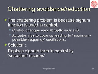Sliding Mode Control 36
Chattering avoidance/reductionChattering avoidance/reduction
►The chattering problem is because signumThe chattering problem is because signum
function is used in control.function is used in control.
 Control changes very abruptly near s=0.Control changes very abruptly near s=0.
 Actuator tries to cope up leading to ‘maximum-Actuator tries to cope up leading to ‘maximum-
possible-frequency’ oscillations.possible-frequency’ oscillations.
►Solution :Solution :
Replace signum term in control byReplace signum term in control by
‘smoother’ choices’‘smoother’ choices’
 