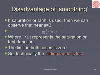 Sliding Mode Control 38
Disadvantage of ‘smoothing’Disadvantage of ‘smoothing’
►If saturation or tanh is used, then we canIf saturation or tanh is used, then we can
observe that near s=0observe that near s=0
►
►Where represents the saturation orWhere represents the saturation or
tanh function.tanh function.
►The limit in both cases is zero.The limit in both cases is zero.
►So, technically theSo, technically the sliding mode is lostsliding mode is lost
s( )f s
0
( )lim
s
s
kf s
s→
= −

 