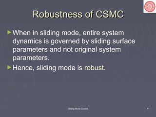 Sliding Mode Control 41
Robustness of CSMCRobustness of CSMC
►When in sliding mode, entire system
dynamics is governed by sliding surface
parameters and not original system
parameters.
►Hence, sliding mode is robust.
 