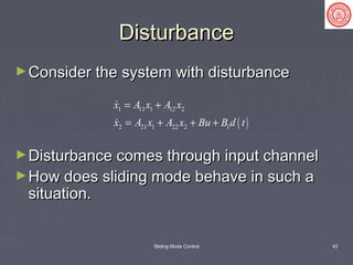 Sliding Mode Control 42
DisturbanceDisturbance
►Consider the system with disturbanceConsider the system with disturbance
►Disturbance comes through input channelDisturbance comes through input channel
►How does sliding mode behave in such aHow does sliding mode behave in such a
situation.situation.
( )
1 11 1 12 2
2 21 1 22 2 1
x A x A x
x A x A x Bu B d t
= +
= + + +


 