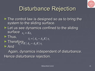 Sliding Mode Control 43
Disturbance RejectionDisturbance Rejection
► The control law is designed so as to bring theThe control law is designed so as to bring the
system to the sliding surface.system to the sliding surface.
► Let us see dynamics confined to the slidingLet us see dynamics confined to the sliding
surfacesurface
► Thus,Thus,
► Therefore,Therefore,
► AndAnd
Again, dynamics independent of disturbance.Again, dynamics independent of disturbance.
Hence disturbance rejection.Hence disturbance rejection.
2 1x Kx=
( )1 11 12 1x A A K x= −
( )2 11 12 1x K A A K x= −
 
