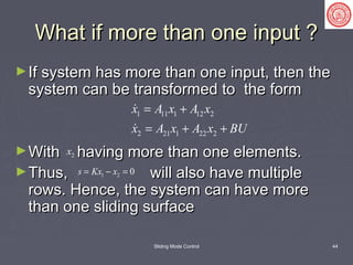 Sliding Mode Control 44
What if more than one input ?What if more than one input ?
►If system has more than one input, then theIf system has more than one input, then the
system can be transformed to the formsystem can be transformed to the form
►With having more than one elements.With having more than one elements.
►Thus, will also have multipleThus, will also have multiple
rows. Hence, the system can have morerows. Hence, the system can have more
than one sliding surfacethan one sliding surface
1 11 1 12 2
2 21 1 22 2
x A x A x
x A x A x BU
= +
= + +


2x
1 2 0s Kx x= − =
 
