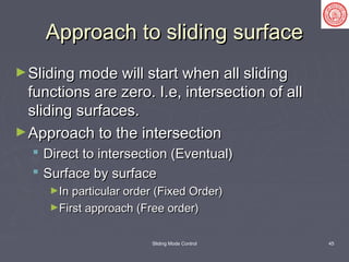 Sliding Mode Control 45
Approach to sliding surfaceApproach to sliding surface
►Sliding mode will start when all slidingSliding mode will start when all sliding
functions are zero. I.e, intersection of allfunctions are zero. I.e, intersection of all
sliding surfaces.sliding surfaces.
►Approach to the intersectionApproach to the intersection
 Direct to intersection (Eventual)Direct to intersection (Eventual)
 Surface by surfaceSurface by surface
►In particular order (Fixed Order)In particular order (Fixed Order)
►First approach (Free order)First approach (Free order)
 