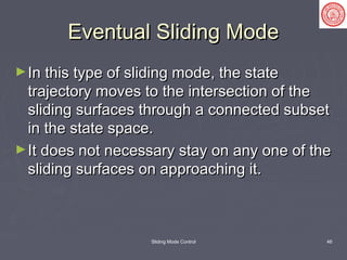 Sliding Mode Control 46
Eventual Sliding ModeEventual Sliding Mode
►In this type of sliding mode, the stateIn this type of sliding mode, the state
trajectory moves to the intersection of thetrajectory moves to the intersection of the
sliding surfaces through a connected subsetsliding surfaces through a connected subset
in the state space.in the state space.
►It does not necessary stay on any one of theIt does not necessary stay on any one of the
sliding surfaces on approaching it.sliding surfaces on approaching it.
 