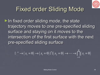 Sliding Mode Control 48
Fixed order Sliding ModeFixed order Sliding Mode
►In fixed order sliding mode, the stateIn fixed order sliding mode, the state
trajectory moves to one pre-specified slidingtrajectory moves to one pre-specified sliding
surface and staying on it moves to thesurface and staying on it moves to the
intersection of the first surface with the nextintersection of the first surface with the next
pre-specified sliding surfacepre-specified sliding surface
( ) ( ) ( ) ( )1 1 2
1
0 0 0 0
m
n
i
i
s s s s
=
→ = → = = → → =  
 