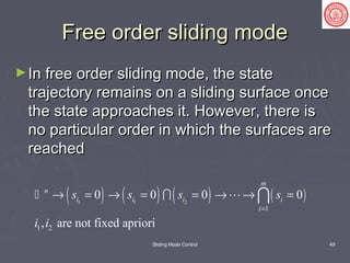 Sliding Mode Control 49
Free order sliding modeFree order sliding mode
►In free order sliding mode, the stateIn free order sliding mode, the state
trajectory remains on a sliding surface oncetrajectory remains on a sliding surface once
the state approaches it. However, there isthe state approaches it. However, there is
no particular order in which the surfaces areno particular order in which the surfaces are
reachedreached
( ) ( ) ( ) ( )1 1 2
1
1 2
0 0 0 0
, are not fixed apriori
m
n
i i i i
i
s s s s
i i
=
→ = → = = → → =  
 